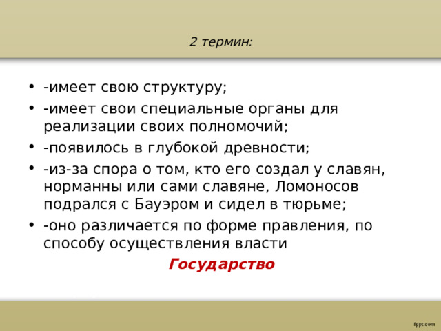2 термин: -имеет свою структуру; -имеет свои специальные органы для реализации своих полномочий; -появилось в глубокой древности; -из-за спора о том, кто его создал у славян, норманны или сами славяне, Ломоносов подрался с Бауэром и сидел в тюрьме; -оно различается по форме правления, по способу осуществления власти Государство 