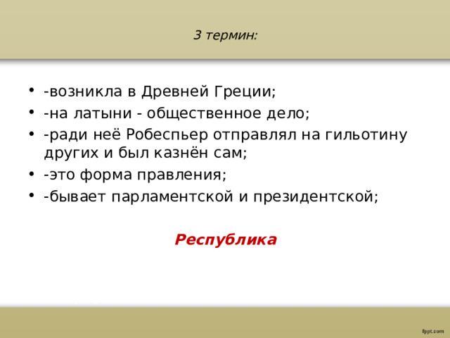 3 термин:   -возникла в Древней Греции; -на латыни - общественное дело; -ради неё Робеспьер отправлял на гильотину других и был казнён сам; -это форма правления; -бывает парламентской и президентской;  Республика 