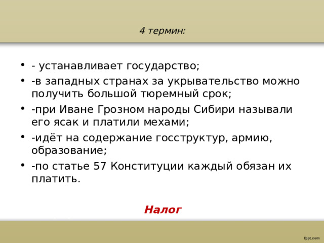 4 термин: - устанавливает государство; -в западных странах за укрывательство можно получить большой тюремный срок; -при Иване Грозном народы Сибири называли его ясак и платили мехами; -идёт на содержание госструктур, армию, образование; -по статье 57 Конституции каждый обязан их платить.  Налог  