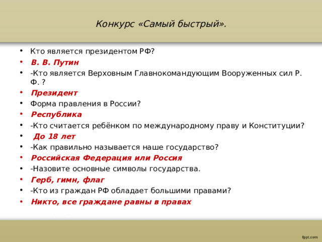 Конкурс «Самый быстрый».   Кто является президентом РФ? В. В. Путин -Кто является Верховным Главнокомандующим Вооруженных сил Р. Ф. ? Президент Форма правления в России? Республика -Кто считается ребёнком по международному праву и Конституции?  До 18 лет -Как правильно называется наше государство? Российская Федерация или Россия -Назовите основные символы государства. Герб, гимн, флаг -Кто из граждан РФ обладает большими правами? Никто, все граждане равны в правах   