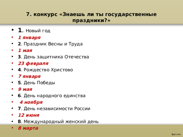 7. конкурс «Знаешь ли ты государственные праздники?» 1 . Новый год 1 января 2 . Праздник Весны и Труда 1 мая 3 . День защитника Отечества 23 февраля 4 . Рождество Христово 7 января 5 . День Победы 9 мая 6 . День народного единства  4 ноября 7 . День независимости России 12 июня 8 . Международный женский день 8 марта  