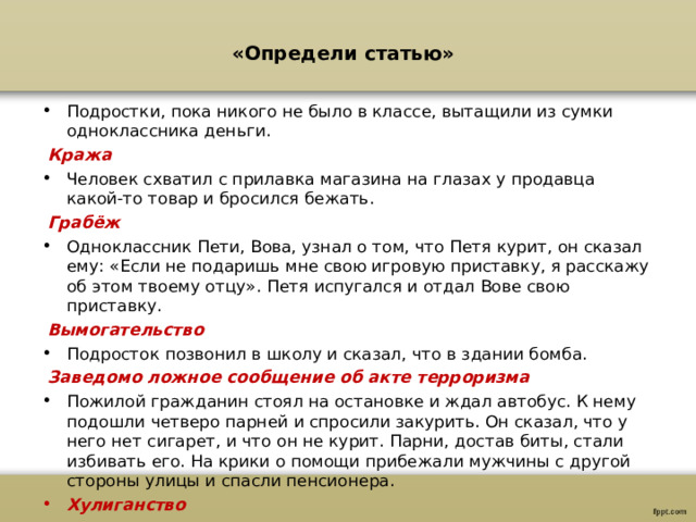 «Определи статью»   Подростки, пока никого не было в классе, вытащили из сумки одноклассника деньги.  Кража Человек схватил с прилавка магазина на глазах у продавца какой-то товар и бросился бежать.  Грабёж Одноклассник Пети, Вова, узнал о том, что Петя курит, он сказал ему: «Если не подаришь мне свою игровую приставку, я расскажу об этом твоему отцу». Петя испугался и отдал Вове свою приставку.  Вымогательство Подросток позвонил в школу и сказал, что в здании бомба.  Заведомо ложное сообщение об акте терроризма Пожилой гражданин стоял на остановке и ждал автобус. К нему подошли четверо парней и спросили закурить. Он сказал, что у него нет сигарет, и что он не курит. Парни, достав биты, стали избивать его. На крики о помощи прибежали мужчины с другой стороны улицы и спасли пенсионера. Хулиганство  