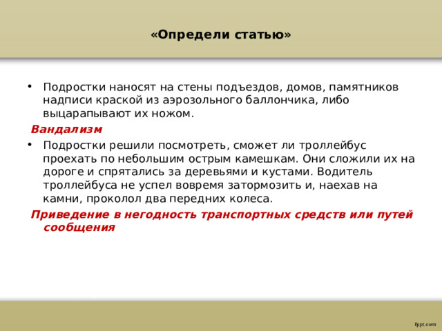 «Определи статью»   Подростки наносят на стены подъездов, домов, памятников надписи краской из аэрозольного баллончика, либо выцарапывают их ножом.  Вандализм Подростки решили посмотреть, сможет ли троллейбус проехать по небольшим острым камешкам. Они сложили их на дороге и спрятались за деревьями и кустами. Водитель троллейбуса не успел вовремя затормозить и, наехав на камни, проколол два передних колеса.  Приведение в негодность транспортных средств или путей сообщения 