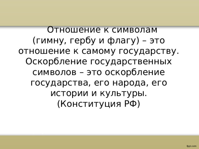  Отношение к символам (гимну, гербу и флагу) – это отношение к самому государству. Оскорбление государственных символов – это оскорбление государства, его народа, его истории и культуры. (Конституция РФ) 