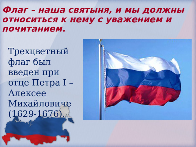 Флаг – наша святыня, и мы должны относиться к нему с уважением и почитанием. Трехцветный флаг был введен при отце Петра I – Алексее Михайловиче (1629-1676). 