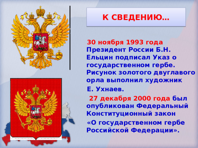 К СВЕДЕНИЮ… 30 ноября 1993 года Президент России Б.Н. Ельцин подписал Указ о государственном гербе. Рисунок золотого двуглавого орла выполнил художник Е. Ухнаев.  27 декабря 2000 года был опубликован Федеральный Конституционный закон «О государственном гербе Российской Федерации». 