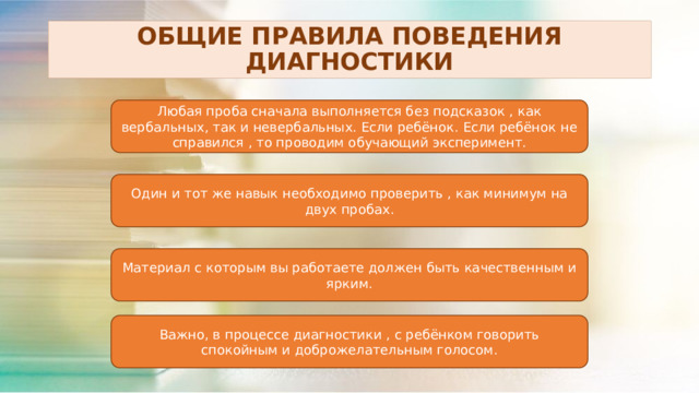 ОБЩИЕ ПРАВИЛА ПОВЕДЕНИЯ ДИАГНОСТИКИ Любая проба сначала выполняется без подсказок , как вербальных, так и невербальных. Если ребёнок. Если ребёнок не справился , то проводим обучающий эксперимент. Один и тот же навык необходимо проверить , как минимум на двух пробах. Материал с которым вы работаете должен быть качественным и ярким. Важно, в процессе диагностики , с ребёнком говорить спокойным и доброжелательным голосом. 