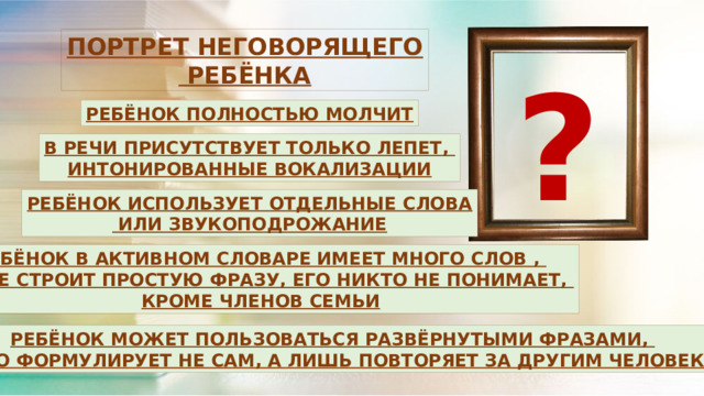 ПОРТРЕТ НЕГОВОРЯЩЕГО  РЕБЁНКА ? РЕБЁНОК ПОЛНОСТЬЮ МОЛЧИТ В РЕЧИ ПРИСУТСТВУЕТ ТОЛЬКО ЛЕПЕТ, ИНТОНИРОВАННЫЕ ВОКАЛИЗАЦИИ РЕБЁНОК ИСПОЛЬЗУЕТ ОТДЕЛЬНЫЕ СЛОВА  ИЛИ ЗВУКОПОДРОЖАНИЕ РЕБЁНОК В АКТИВНОМ СЛОВАРЕ ИМЕЕТ МНОГО СЛОВ , НО НЕ СТРОИТ ПРОСТУЮ ФРАЗУ, ЕГО НИКТО НЕ ПОНИМАЕТ, КРОМЕ ЧЛЕНОВ СЕМЬИ РЕБЁНОК МОЖЕТ ПОЛЬЗОВАТЬСЯ РАЗВЁРНУТЫМИ ФРАЗАМИ, ОДНАКО ФОРМУЛИРУЕТ НЕ САМ, А ЛИШЬ ПОВТОРЯЕТ ЗА ДРУГИМ ЧЕЛОВЕКОМ 