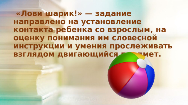  «Лови шарик!» — задание направлено на установление контакта ребенка со взрослым, на оценку понимания им словесной инструкции и умения прослеживать взглядом двигающийся предмет. 