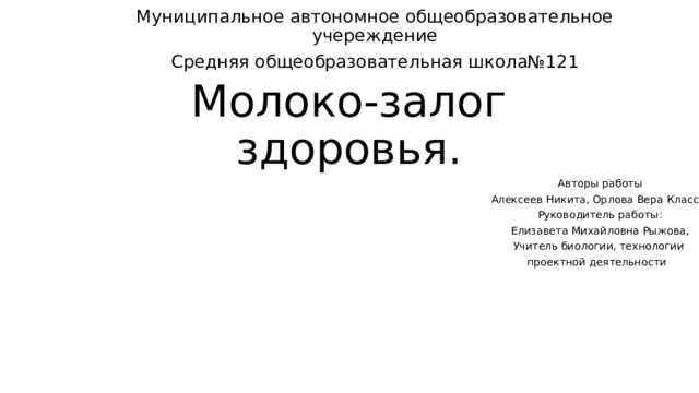 Муниципальное автономное общеобразовательное учереждение Средняя общеобразовательная школа№121 Молоко-залог здоровья. Авторы работы  Алексеев Никита, Орлова Вера Класс:5а Руководитель работы: Елизавета Михайловна Рыжова, Учитель биологии, технологии проектной деятельности 