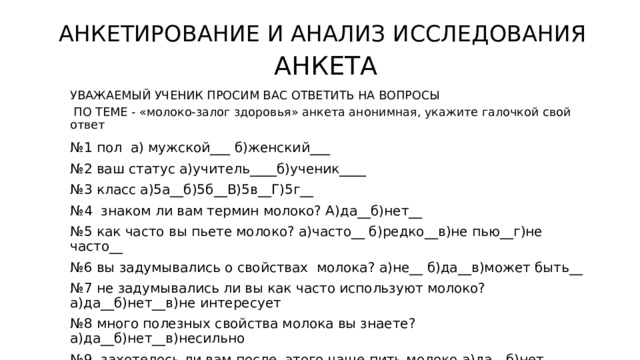 АНКЕТИРОВАНИЕ И АНАЛИЗ ИССЛЕДОВАНИЯ АНКЕТА УВАЖАЕМЫЙ УЧЕНИК ПРОСИМ ВАС ОТВЕТИТЬ НА ВОПРОСЫ  ПО ТЕМЕ - «молоко-залог здоровья» анкета анонимная, укажите галочкой свой ответ № 1 пол а) мужской___ б)женский___ № 2 ваш статус а)учитель____б)ученик____ № 3 класс а)5а__б)5б__В)5в__Г)5г__ № 4 знаком ли вам термин молоко? А)да__б)нет__ № 5 как часто вы пьете молоко? а)часто__ б)редко__в)не пью__г)не часто__ № 6 вы задумывались о свойствах молока? а)не__ б)да__в)может быть__ № 7 не задумывались ли вы как часто используют молоко? а)да__б)нет__в)не интересует № 8 много полезных свойства молока вы знаете?а)да__б)нет__в)несильно № 9 захотелось ли вам после этого чаще пить молоко а)да__б)нет__ 