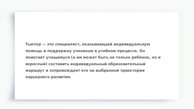 Тьютор — это специалист, оказывающий индивидуальную помощь и поддержку ученикам в учебном процессе. Он помогает учащемуся (а им может быть не только ребёнок, но и взрослый) составить индивидуальный образовательный маршрут и сопровождает его на выбранной траектории карьерного развития. 