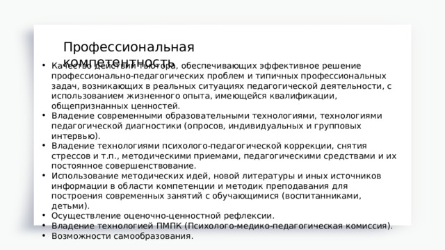 Профессиональная компетентность Профессиональная компетентность Качество действий тьютора, обеспечивающих эффективное решение профессионально-педагогических проблем и типичных профессиональных задач, возникающих в реальных ситуациях педагогической деятельности, с использованием жизненного опыта, имеющейся квалификации, общепризнанных ценностей. Владение современными образовательными технологиями, технологиями педагогической диагностики (опросов, индивидуальных и групповых интервью). Владение технологиями психолого-педагогической коррекции, снятия стрессов и т.п., методическими приемами, педагогическими средствами и их постоянное совершенствование. Использование методических идей, новой литературы и иных источников информации в области компетенции и методик преподавания для построения современных занятий с обучающимися (воспитанниками, детьми). Осуществление оценочно-ценностной рефлексии. Владение технологией ПМПК (Психолого-медико-педагогическая комиссия). Возможности самообразования. 