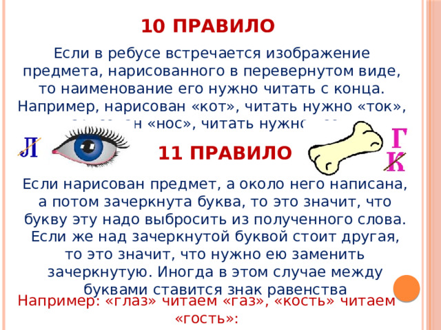 10 правило Если в ребусе встречается изображение предмета, нарисованного в перевернутом виде, то наименование его нужно читать с конца. Например, нарисован «кот», читать нужно «ток», нарисован «нос», читать нужно «сон». 11 правило Если нарисован предмет, а около него написана, а потом зачеркнута буква, то это значит, что букву эту надо выбросить из полученного слова. Если же над зачеркнутой буквой стоит другая, то это значит, что нужно ею заменить зачеркнутую. Иногда в этом случае между буквами ставится знак равенства Например: «глаз» читаем «газ», «кость» читаем «гость»: 