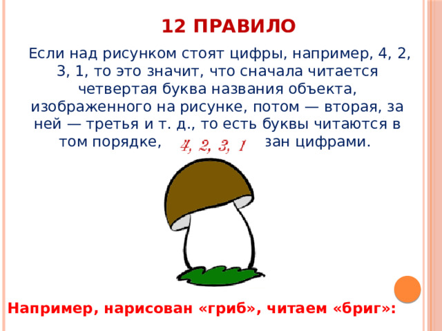 12 правило   Если над рисунком стоят цифры, например, 4, 2, 3, 1, то это значит, что сначала читается четвертая буква названия объекта, изображенного на рисунке, потом — вторая, за ней — третья и т. д., то есть буквы читаются в том порядке, который указан цифрами. Например, нарисован «гриб», читаем «бриг»: 