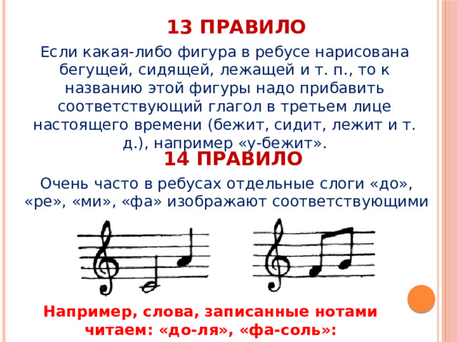 13 правило Если какая-либо фигура в ребусе нарисована бегущей, сидящей, лежащей и т. п., то к названию этой фигуры надо прибавить соответствующий глагол в третьем лице настоящего времени (бежит, сидит, лежит и т. д.), например «у-бежит». 14 правило Очень часто в ребусах отдельные слоги «до», «ре», «ми», «фа» изображают соответствующими нотами. Например, слова, записанные нотами читаем: «до-ля», «фа-соль»: 