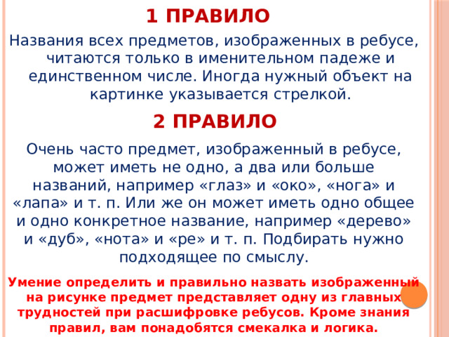 1 правило Названия всех предметов, изображенных в ребусе, читаются только в именительном падеже и единственном числе. Иногда нужный объект на картинке указывается стрелкой. 2 правило Очень часто предмет, изображенный в ребусе, может иметь не одно, а два или больше названий, например «глаз» и «око», «нога» и «лапа» и т. п. Или же он может иметь одно общее и одно конкретное название, например «дерево» и «дуб», «нота» и «ре» и т. п. Подбирать нужно подходящее по смыслу. Умение определить и правильно назвать изображенный на рисунке предмет представляет одну из главных трудностей при расшифровке ребусов. Кроме знания правил, вам понадобятся смекалка и логика. 