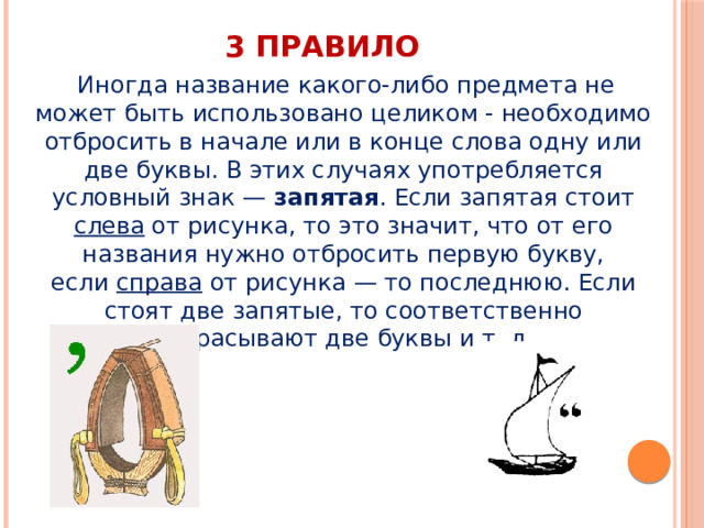 3 правило   Иногда название какого-либо предмета не может быть использовано целиком - необходимо отбросить в начале или в конце слова одну или две буквы. В этих случаях употребляется условный знак —  запятая . Если запятая стоит слева  от рисунка, то это значит, что от его названия нужно отбросить первую букву, если  справа  от рисунка — то последнюю. Если стоят две запятые, то соответственно отбрасывают две буквы и т. д. 