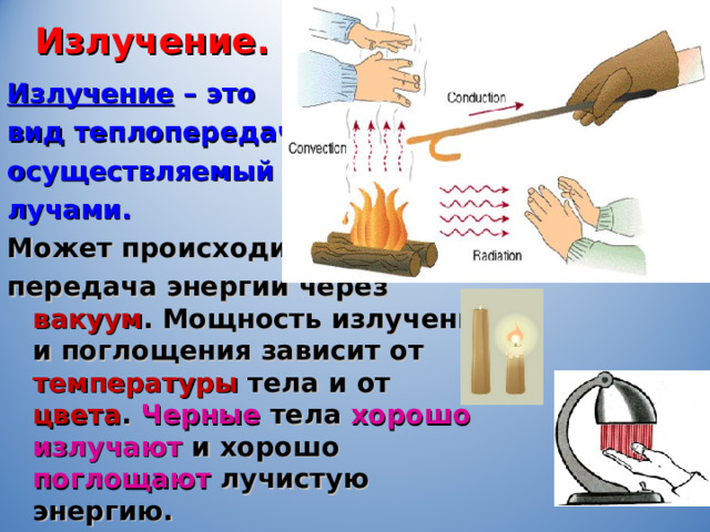 Излучение. Излучение  – это вид теплопередачи, осуществляемый лучами. Может происходить передача энергии через вакуум . Мощность излучения и поглощения зависит от температуры тела и от цвета . Черные тела хорошо излучают и хорошо поглощают лучистую энергию. 