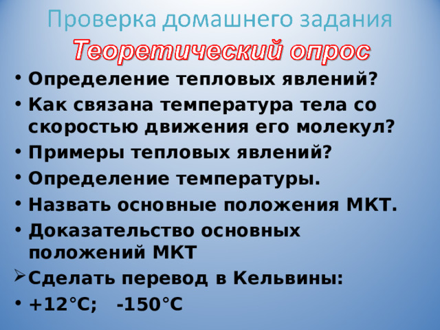 Определение тепловых явлений? Как связана температура тела со скоростью движения его молекул? Примеры тепловых явлений? Определение температуры. Назвать основные положения МКТ. Доказательство основных положений МКТ Сделать перевод в Кельвины: +12°С; -150°С  285; 123  