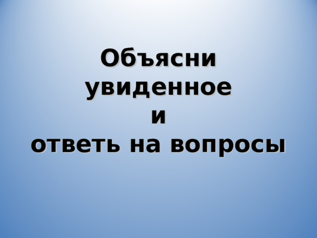 Объясни увиденное  и  ответь на вопросы 