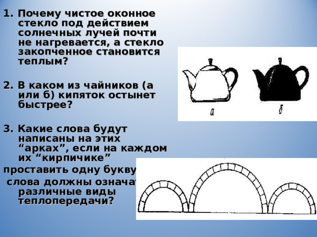1. Почему чистое оконное стекло под действием солнечных лучей почти не нагревается, а стекло закопченное становится теплым?  2. В каком из чайников (а или б) кипяток остынет быстрее?  3. Какие слова будут написаны на этих “ арках ” , если на каждом их “ кирпичике ”  проставить одну букву,  слова должны означать различные виды теплопередачи? 