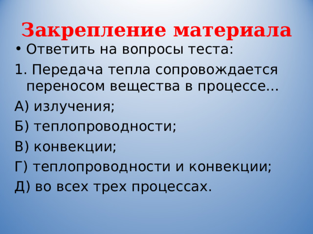Закрепление материала Ответить на вопросы теста: 1. Передача тепла сопровождается переносом вещества в процессе… А) излучения; Б) теплопроводности; В) конвекции; Г) теплопроводности и конвекции; Д) во всех трех процессах. 