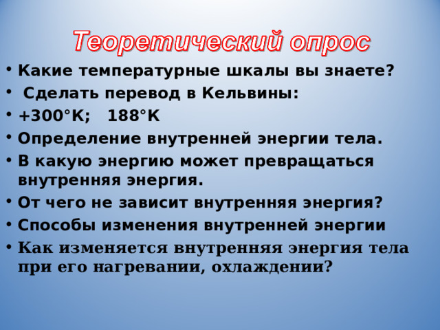 Какие температурные шкалы вы знаете?  Сделать перевод в Кельвины: +300°К; 188°К Определение внутренней энергии тела. В какую энергию может превращаться внутренняя энергия. От чего не зависит внутренняя энергия? Способы изменения внутренней энергии Как изменяется внутренняя энергия тела при его нагревании, охлаждении?     27 º ; -85 º ; от механического движения и положения тела; зависит от температуры, объёма и агрегатного состояния тела  