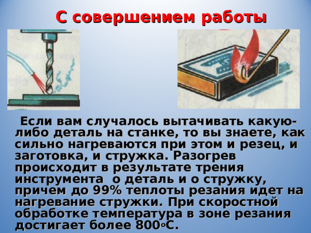 С совершением работы  Если вам случалось вытачивать какую-либо деталь на станке, то вы знаете, как сильно нагреваются при этом и резец, и заготовка, и стружка. Разогрев происходит в результате трения инструмента о деталь и о стружку, причем до 99% теплоты резания идет на нагревание стружки. При скоростной обработке температура в зоне резания достигает более 800 о С. 