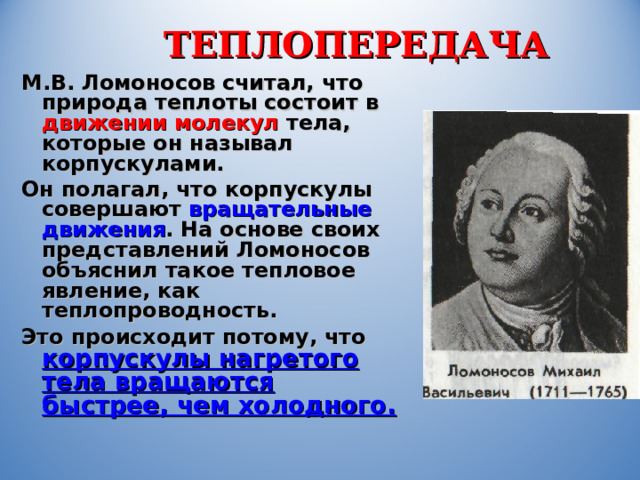 ТЕПЛОПЕРЕДАЧА М.В. Ломоносов считал, что природа теплоты состоит в движении  молекул  тела, которые он называл корпускулами. Он полагал, что корпускулы совершают вращательные движения . На основе своих представлений Ломоносов объяснил такое тепловое явление, как теплопроводность. Это происходит потому, что корпускулы нагретого тела вращаются быстрее, чем холодного. 