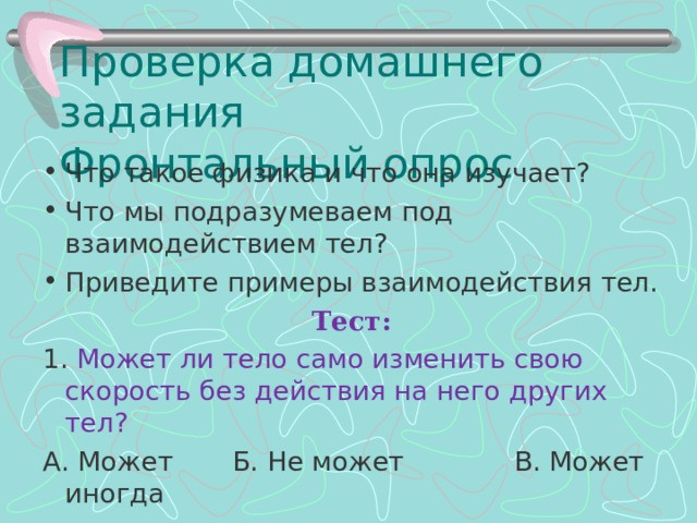 Проверка домашнего задания  Фронтальный опрос Что такое физика и что она изучает? Что мы подразумеваем под взаимодействием тел? Приведите примеры взаимодействия тел. Тест: 1. Может ли тело само изменить свою скорость без действия на него других тел? А. Может       Б. Не может             В. Может иногда 