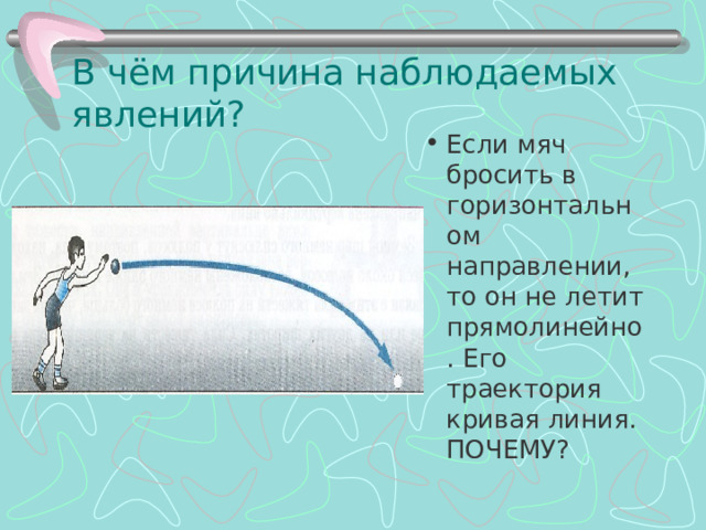 В чём причина наблюдаемых явлений? Если мяч бросить в горизонтальном направлении, то он не летит прямолинейно. Его траектория кривая линия. ПОЧЕМУ? 