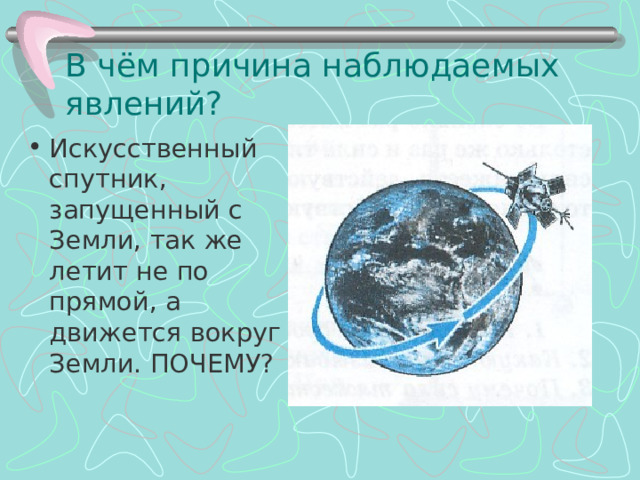 В чём причина наблюдаемых явлений? Искусственный спутник, запущенный с Земли, так же летит не по прямой, а движется вокруг Земли. ПОЧЕМУ? 