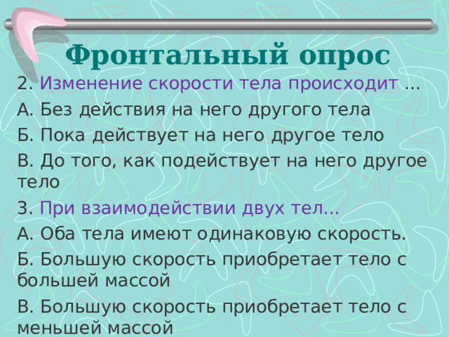 Фронтальный опрос 2. Изменение скорости тела происходит … А. Без действия на него другого тела Б. Пока действует на него другое тело В. До того, как подействует на него другое тело 3. При взаимодействии двух тел… А. Оба тела имеют одинаковую скорость. Б. Большую скорость приобретает тело с большей массой В. Большую скорость приобретает тело с меньшей массой 