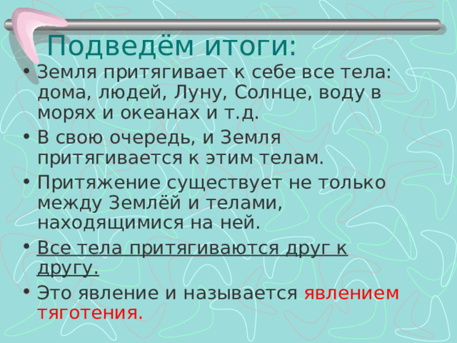 Подведём итоги: Земля притягивает к себе все тела: дома, людей, Луну, Солнце, воду в морях и океанах и т.д. В свою очередь, и Земля притягивается к этим телам. Притяжение существует не только между Землёй и телами, находящимися на ней. Все тела притягиваются друг к другу. Это явление и называется явлением тяготения.   