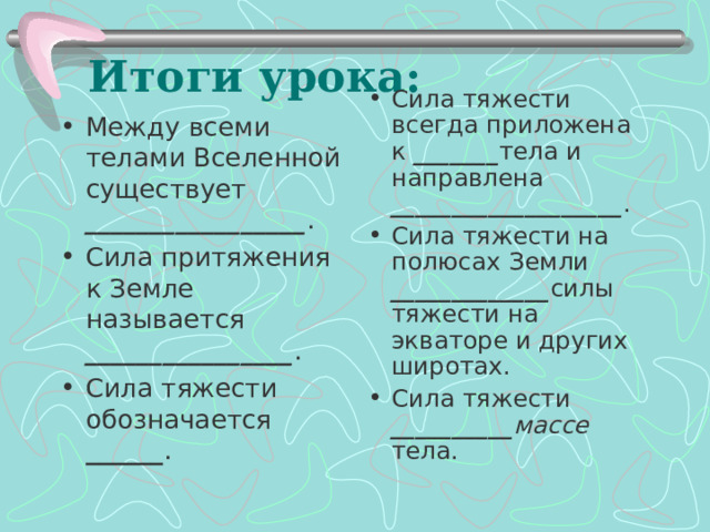 Итоги урока: Сила тяжести всегда приложена к _______ тела и направлена ___________________ . Сила тяжести на полюсах  Земли _____________ силы тяжести на экваторе и других широтах. Сила тяжести __________ массе тела. Между всеми телами Вселенной существует _________________ . Сила притяжения к Земле называется ________________ . Сила тяжести обозначается ______ . 