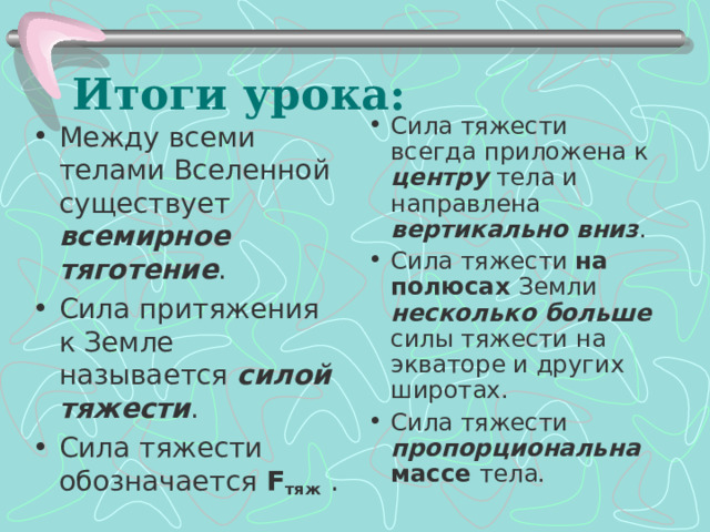 Итоги урока: Сила тяжести всегда приложена к центру тела и направлена вертикально вниз . Сила тяжести на полюсах Земли несколько больше силы тяжести на экваторе и других широтах. Сила тяжести пропорциональна массе тела.  Между всеми телами Вселенной существует всемирное тяготение . Сила притяжения к Земле называется силой тяжести . Сила тяжести обозначается F тяж  .  