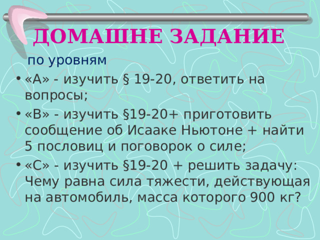 ДОМАШНЕ ЗАДАНИЕ  по уровням «А» - изучить § 19-20, ответить на вопросы; «В» - изучить §19-20+ приготовить сообщение об Исааке Ньютоне + найти 5 пословиц и поговорок о силе; «С» - изучить §19-20 + решить задачу: Чему равна сила тяжести, действующая на автомобиль, масса которого 900 кг? 