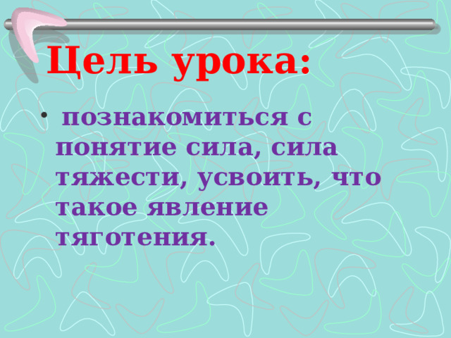 Цель урока:  познакомиться с понятие сила, сила тяжести, усвоить, что такое явление тяготения.  