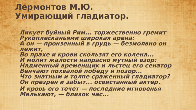 Лермонтов М.Ю.  Умирающий гладиатор.   Ликует буйный Рим... торжественно гремит  Рукоплесканьями широкая арена:  А он — пронзенный в грудь — безмолвно он лежит,  Во прахе и крови скользят его колена...  И молит жалости напрасно мутный взор:  Надменный временщик и льстец его сенатор  Венчают похвалой победу и позор...  Что знатным и толпе сраженный гладиатор?  Он презрен и забыт... освистанный актер. И кровь его течет — последние мгновенья  Мелькают, — близок час... 