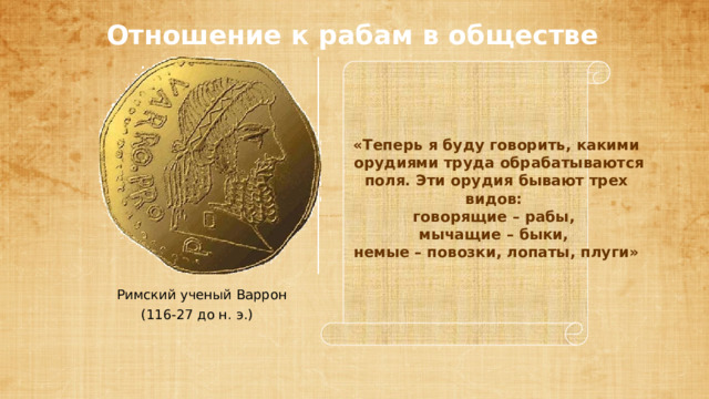 «Теперь я буду говорить, какими  орудиями труда обрабатываются  поля. Эти орудия бывают трех видов: говорящие – рабы, мычащие – быки, немые – повозки, лопаты, плуги» Отношение к рабам в обществе Римский ученый Варрон (116-27 до н. э.) 