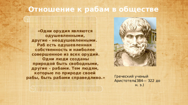 «Одни орудия являются  одушевленными, другие – неодушевленными. Раб есть одушевленная собственность и наиболее  совершенное из всех орудий.  Одни люди созданы  природой быть свободными,  другие – рабами. Тем людям, которые по природе своей  рабы, быть рабами справедливо.» Отношение к рабам в обществе Греческий ученый Аристотель (384— 322 до н. э.) 