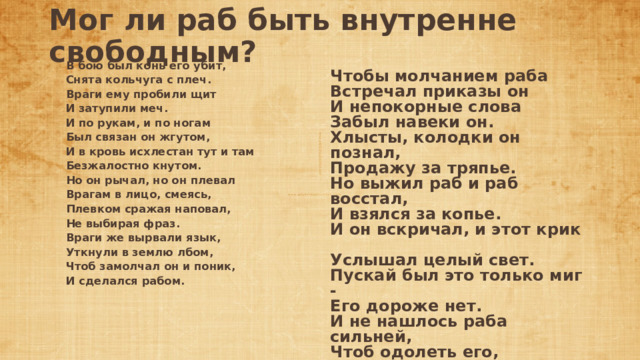 Мог ли раб быть внутренне свободным?     В бою был конь его убит,  Снята кольчуга с плеч.  Враги ему пробили щит  И затупили меч.  И по рукам, и по ногам  Был связан он жгутом,  И в кровь исхлестан тут и там  Безжалостно кнутом.  Но он рычал, но он плевал  Врагам в лицо, смеясь,  Плевком сражая наповал,  Не выбирая фраз.  Враги же вырвали язык,  Уткнули в землю лбом,  Чтоб замолчал он и поник,  И сделался рабом.     Чтобы молчанием раба  Встречал приказы он  И непокорные слова  Забыл навеки он.  Хлысты, колодки он познал,  Продажу за тряпье.  Но выжил раб и раб восстал,  И взялся за копье.  И он вскричал, и этот крик  Услышал целый свет.  Пускай был это только миг -  Его дороже нет.  И не нашлось раба сильней,  Чтоб одолеть его,  И в мире не нашлось людей  Свободнее его... 
