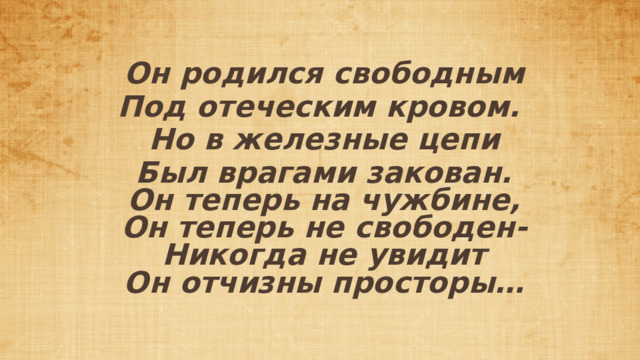 Он родился свободным Под отеческим кровом. Но в железные цепи Был врагами закован.  Он теперь на чужбине,  Он теперь не свободен-  Никогда не увидит  Он отчизны просторы… 