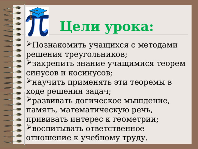 Цели урока: Познакомить учащихся с методами решения треугольников; закрепить знание учащимися теорем синусов и косинусов; научить применять эти теоремы в ходе решения задач; развивать логическое мышление, память, математическую речь, прививать интерес к геометрии; воспитывать ответственное отношение к учебному труду.  