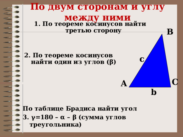 По двум сторонам и углу между ними 1. По теореме косинусов найти третью сторону B  2. По теореме косинусов найти один из углов (β) c C A b По таблице Брадиса найти угол 3. γ=180 – α – β (сумма углов треугольника)  