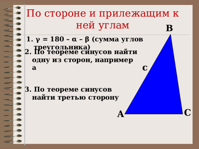 По стороне и прилежащим к ней углам B 1. γ = 180 – α – β (сумма углов треугольника)  2. По теореме синусов найти одну из сторон, например а  c 3. По теореме синусов найти третью сторону  C A 
