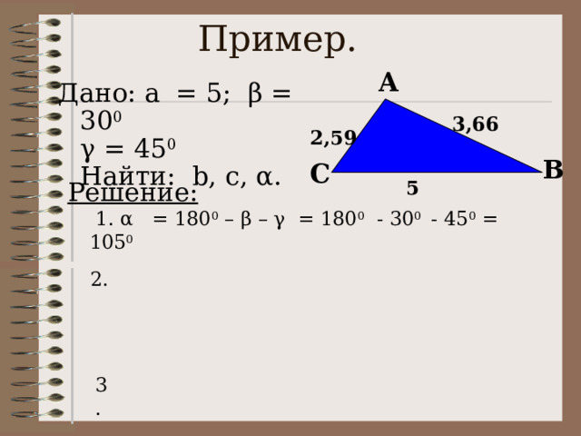 Пример. A Дано: a = 5; β = 30 0   γ = 45 0  Найти: b, с, α.  3,66 2,59 B C Решение:  1. α = 180 0 – β – γ = 180 0 - 30 0 - 45 0 = 105 0 5 2. 3. 