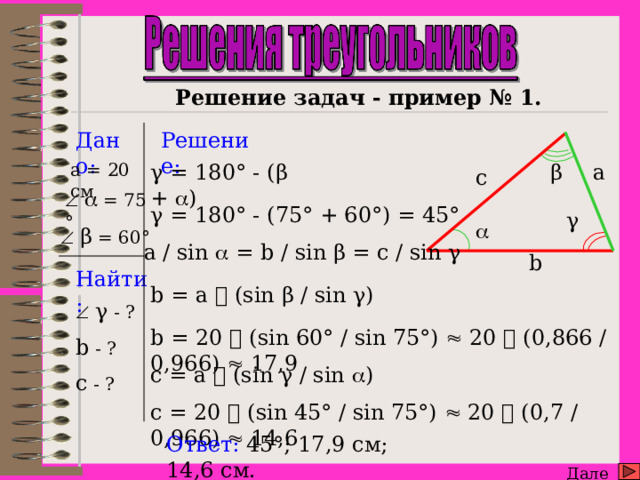      Решение задач - пример № 1. Дано: Решение: β a a = 20 см γ = 180° - (β +  ) с     = 75 ° γ = 180° - (75° + 60°) = 45° γ    β = 60°  a / sin  = b / sin β = c / sin γ b Найти: b = a   (sin β / sin γ)   γ - ? b - ? c - ? b = 20   (sin 60° / sin 75°)  20  (0,866 / 0,966)  17,9 c = a  (sin γ / sin  ) c = 20   (sin 45° / sin 75°)  20  (0,7 / 0,966)  14,6 Ответ: 4 5°; 17,9 см; 14,6 см. Далее  