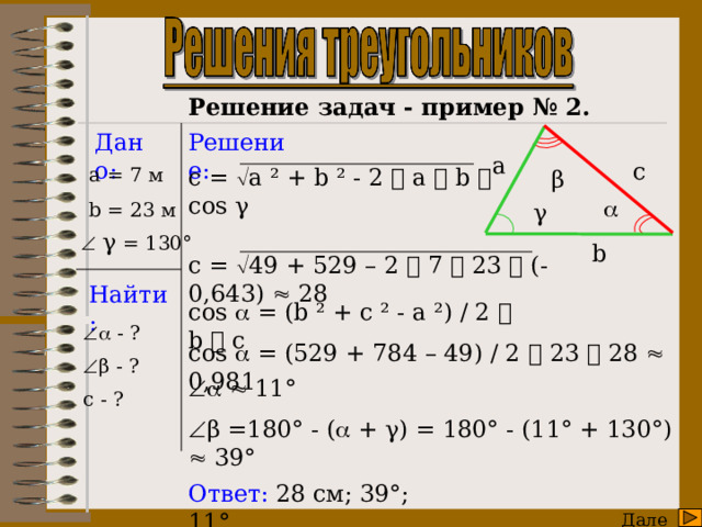      Решение задач - пример № 2. Дано: Решение: a c c =  a ² + b ² - 2  a  b  cos γ a = 7 м β  b = 23 м γ    γ = 130° b c =  49 + 529 – 2  7  23  (- 0,643)  28 Найти: cos  = (b ² + c ² - a ²) / 2  b  c   - ?  β - ? c - ? cos  = (529 + 784 – 49) / 2  23  28  0,981     11°  β =180° - (  + γ) = 180° - (11° + 130°)  39° Ответ: 28 см;  39°; 11°. Далее  